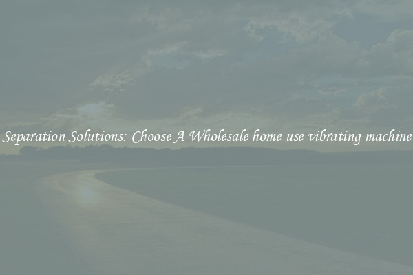 Separation Solutions: Choose A Wholesale home use vibrating machine