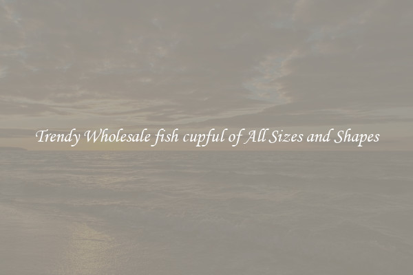 Trendy Wholesale fish cupful of All Sizes and Shapes