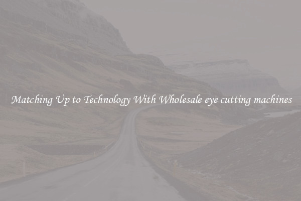 Matching Up to Technology With Wholesale eye cutting machines
